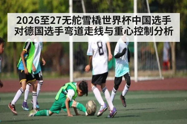 2026至27无舵雪橇世界杯中国选手对德国选手弯道走线与重心控制分析