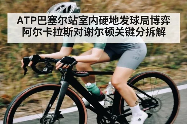 ATP巴塞尔站室内硬地发球局博弈 阿尔卡拉斯对谢尔顿关键分拆解